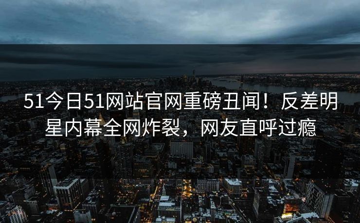 51今日51网站官网重磅丑闻！反差明星内幕全网炸裂，网友直呼过瘾