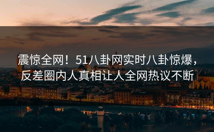 震惊全网！51八卦网实时八卦惊爆，反差圈内人真相让人全网热议不断