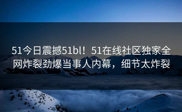 51今日震撼51bl！51在线社区独家全网炸裂劲爆当事人内幕，细节太炸裂