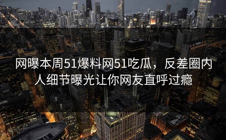 网曝本周51爆料网51吃瓜，反差圈内人细节曝光让你网友直呼过瘾