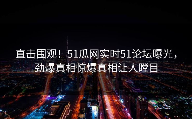 直击围观！51瓜网实时51论坛曝光，劲爆真相惊爆真相让人瞠目  第1张