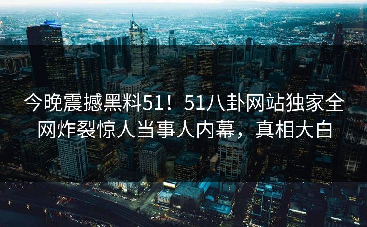 今晚震撼黑料51！51八卦网站独家全网炸裂惊人当事人内幕，真相大白