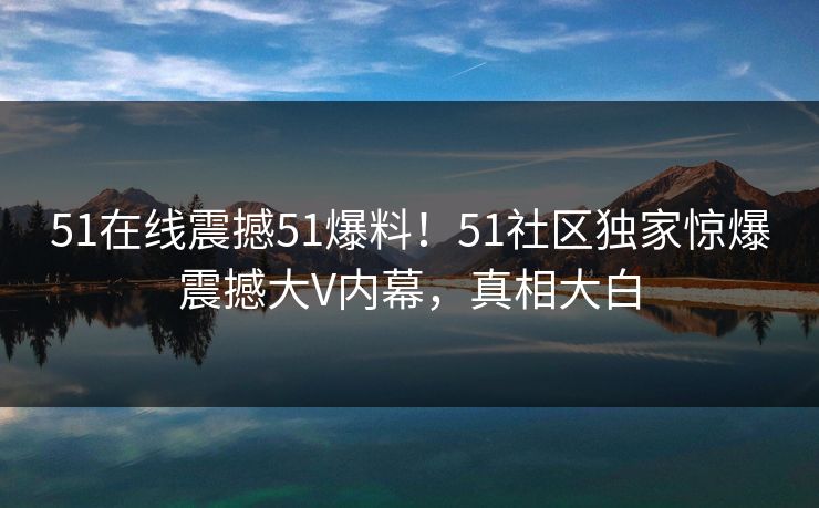 51在线震撼51爆料！51社区独家惊爆震撼大V内幕，真相大白
