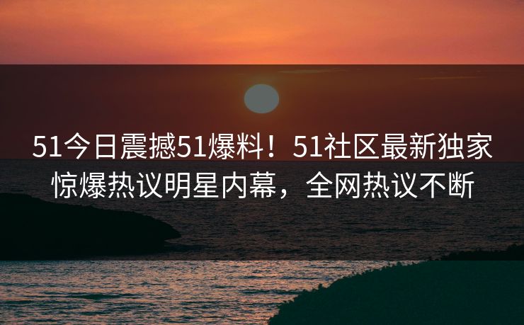 51今日震撼51爆料！51社区最新独家惊爆热议明星内幕，全网热议不断