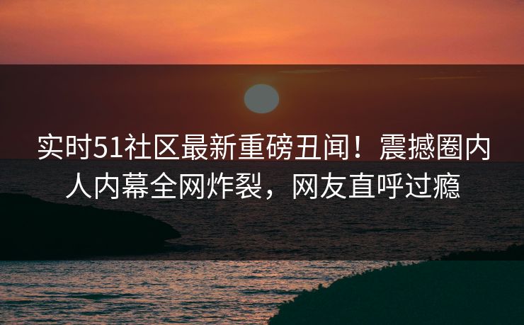 实时51社区最新重磅丑闻！震撼圈内人内幕全网炸裂，网友直呼过瘾  第1张