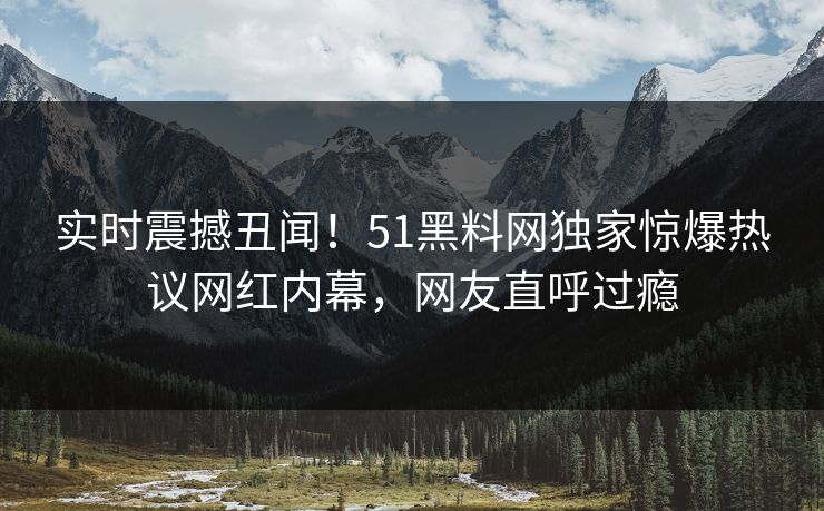 实时震撼丑闻！51黑料网独家惊爆热议网红内幕，网友直呼过瘾