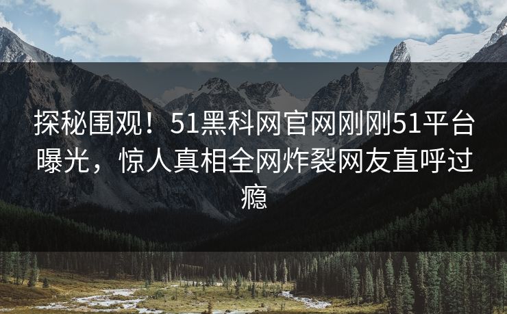 探秘围观！51黑科网官网刚刚51平台曝光，惊人真相全网炸裂网友直呼过瘾