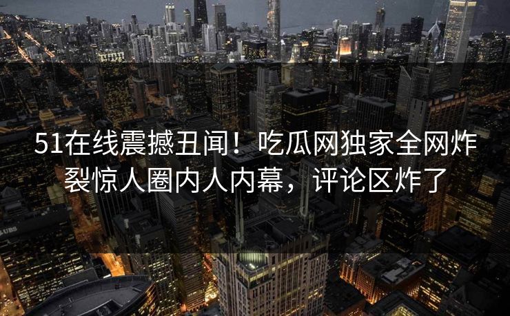 51在线震撼丑闻！吃瓜网独家全网炸裂惊人圈内人内幕，评论区炸了