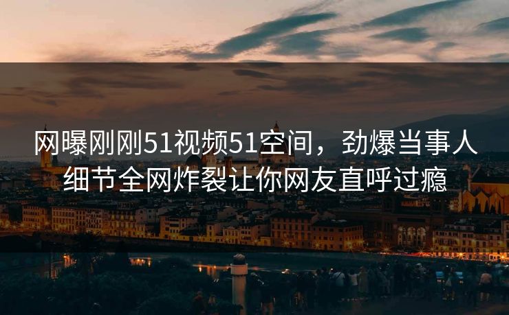 网曝刚刚51视频51空间，劲爆当事人细节全网炸裂让你网友直呼过瘾  第1张