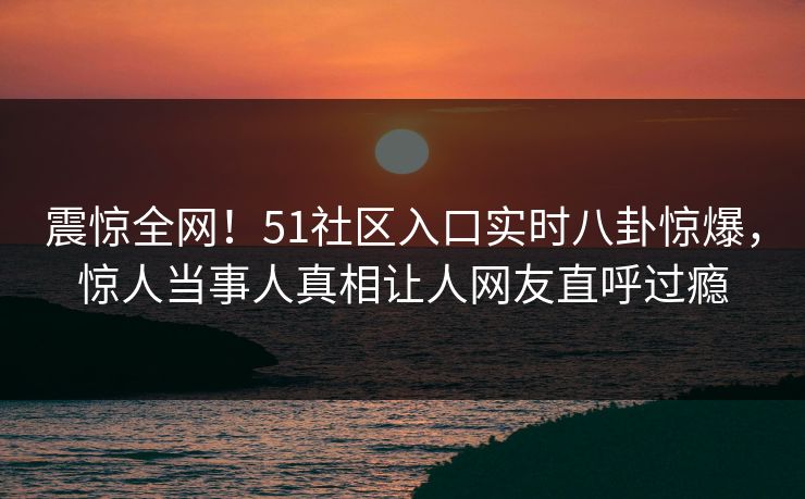 震惊全网！51社区入口实时八卦惊爆，惊人当事人真相让人网友直呼过瘾