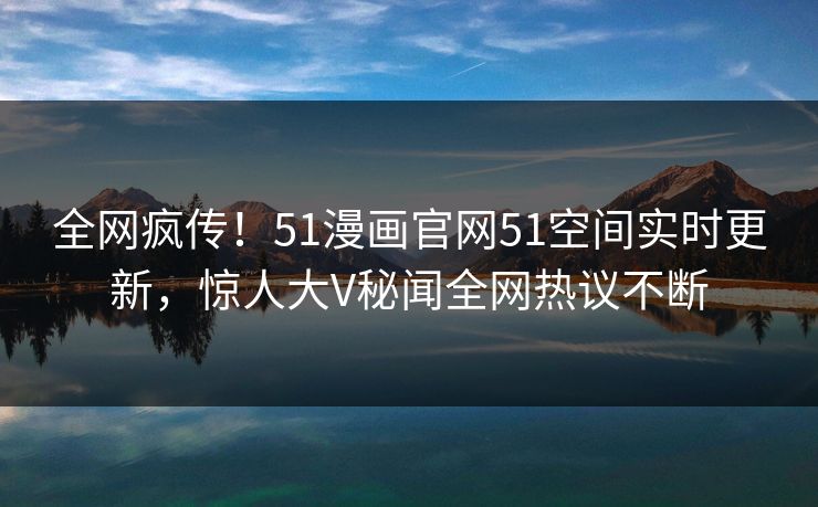 全网疯传！51漫画官网51空间实时更新，惊人大V秘闻全网热议不断