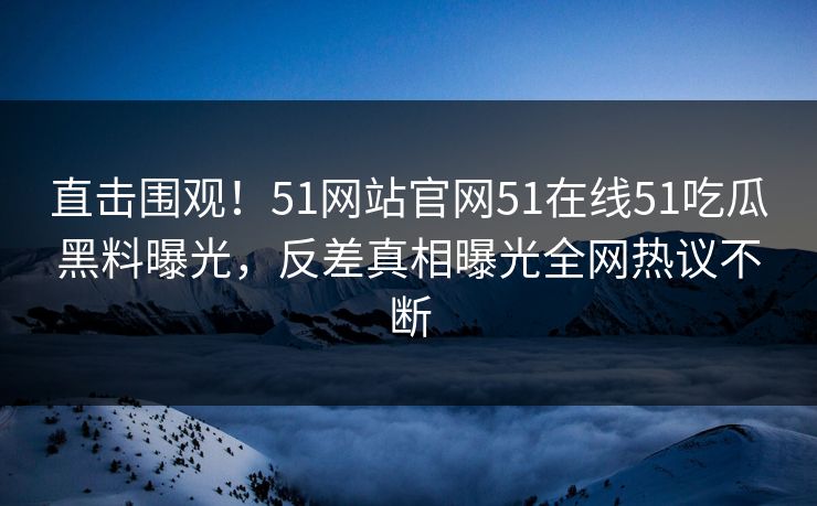 直击围观！51网站官网51在线51吃瓜黑料曝光，反差真相曝光全网热议不断