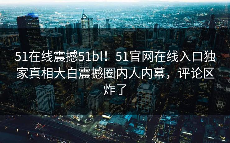 51在线震撼51bl！51官网在线入口独家真相大白震撼圈内人内幕，评论区炸了
