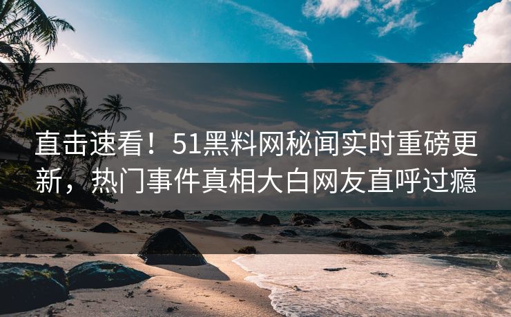 直击速看！51黑料网秘闻实时重磅更新，热门事件真相大白网友直呼过瘾