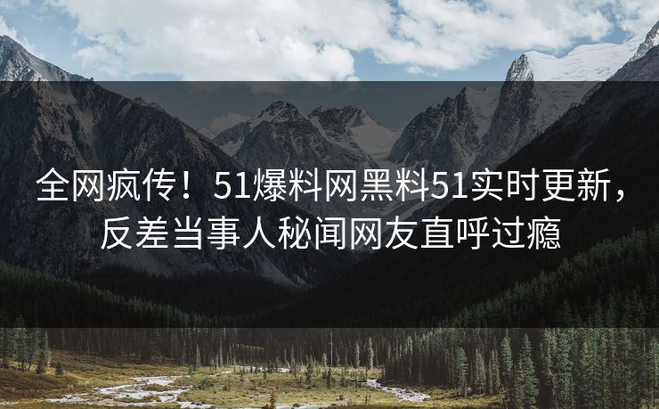 全网疯传！51爆料网黑料51实时更新，反差当事人秘闻网友直呼过瘾
