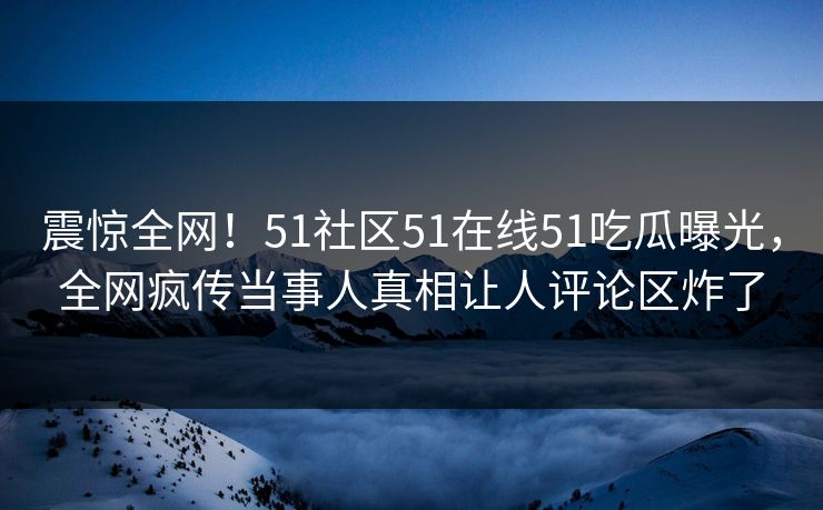 震惊全网！51社区51在线51吃瓜曝光，全网疯传当事人真相让人评论区炸了