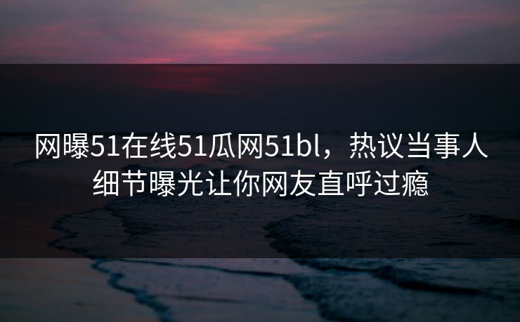 网曝51在线51瓜网51bl，热议当事人细节曝光让你网友直呼过瘾  第1张
