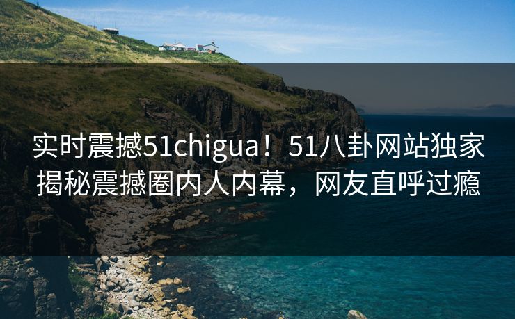 实时震撼51chigua！51八卦网站独家揭秘震撼圈内人内幕，网友直呼过瘾  第1张