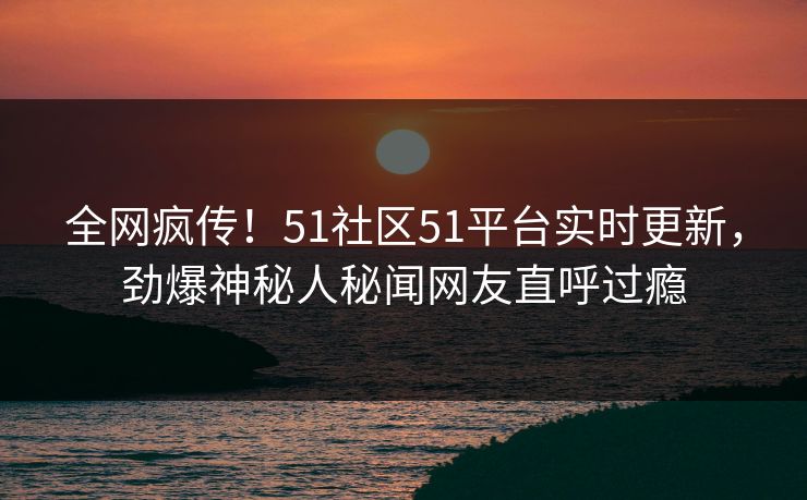 全网疯传！51社区51平台实时更新，劲爆神秘人秘闻网友直呼过瘾  第1张