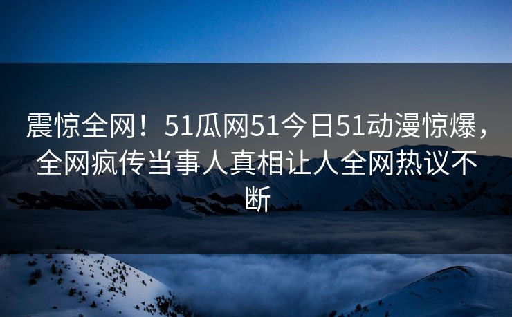 震惊全网！51瓜网51今日51动漫惊爆，全网疯传当事人真相让人全网热议不断