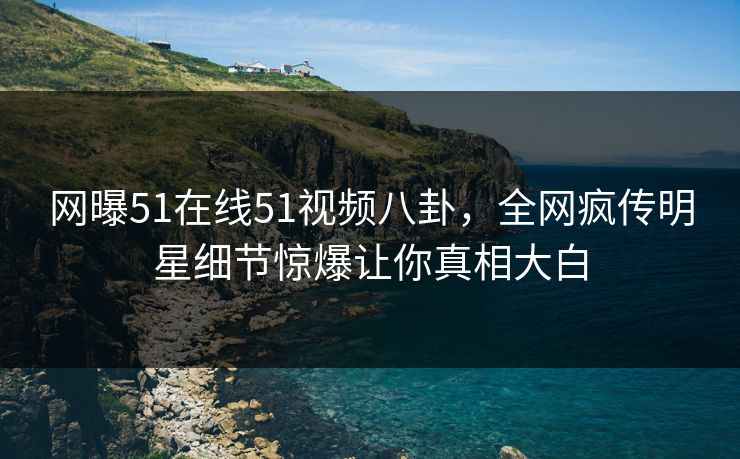 网曝51在线51视频八卦，全网疯传明星细节惊爆让你真相大白