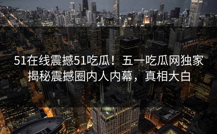 51在线震撼51吃瓜！五一吃瓜网独家揭秘震撼圈内人内幕，真相大白  第1张