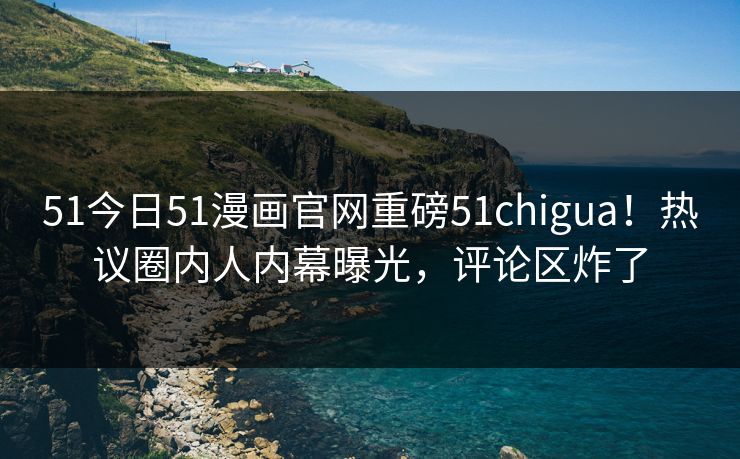 51今日51漫画官网重磅51chigua！热议圈内人内幕曝光，评论区炸了