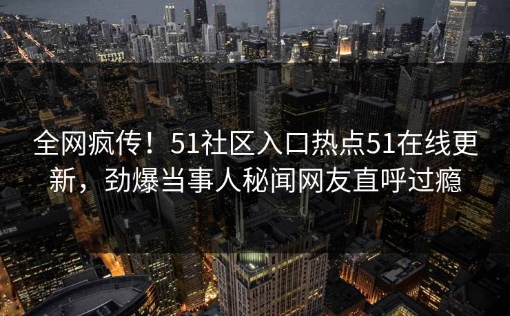 全网疯传！51社区入口热点51在线更新，劲爆当事人秘闻网友直呼过瘾