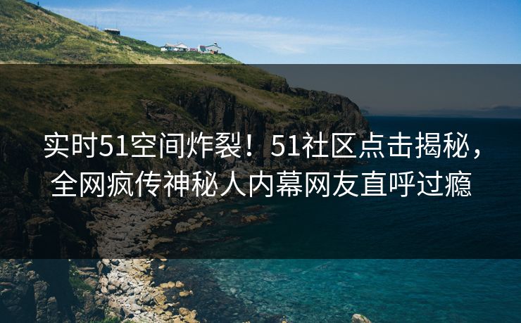 实时51空间炸裂！51社区点击揭秘，全网疯传神秘人内幕网友直呼过瘾  第1张