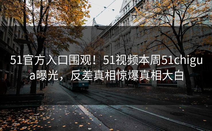 51官方入口围观！51视频本周51chigua曝光，反差真相惊爆真相大白  第1张