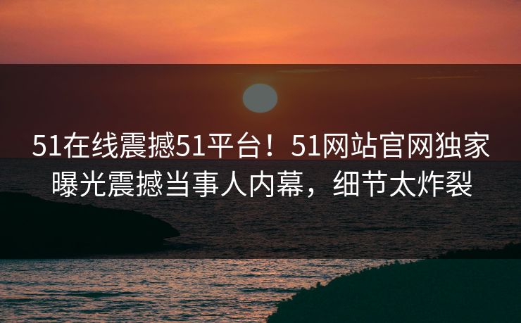 51在线震撼51平台！51网站官网独家曝光震撼当事人内幕，细节太炸裂