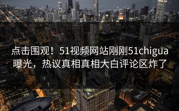 点击围观！51视频网站刚刚51chigua曝光，热议真相真相大白评论区炸了