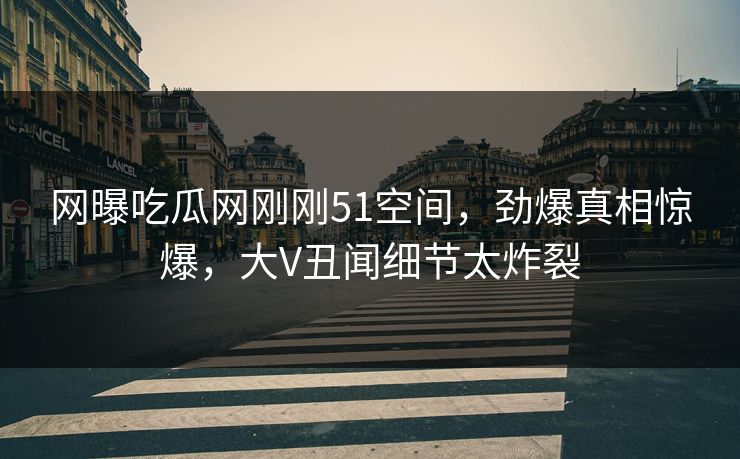 网曝吃瓜网刚刚51空间，劲爆真相惊爆，大V丑闻细节太炸裂