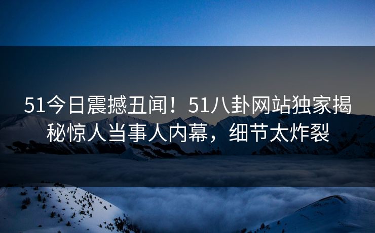 51今日震撼丑闻！51八卦网站独家揭秘惊人当事人内幕，细节太炸裂