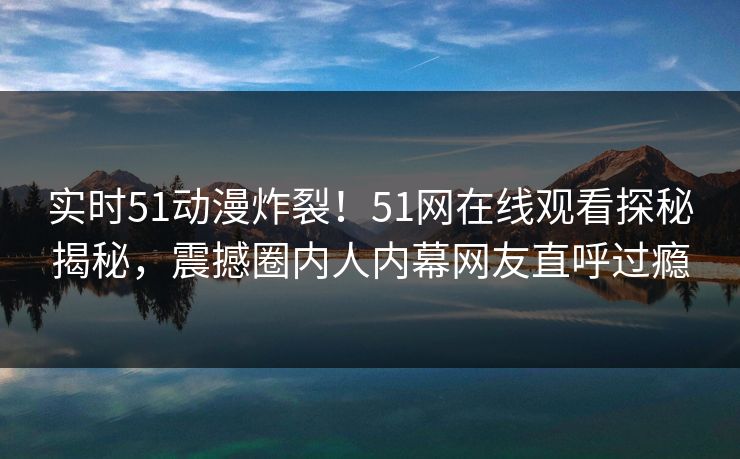实时51动漫炸裂！51网在线观看探秘揭秘，震撼圈内人内幕网友直呼过瘾
