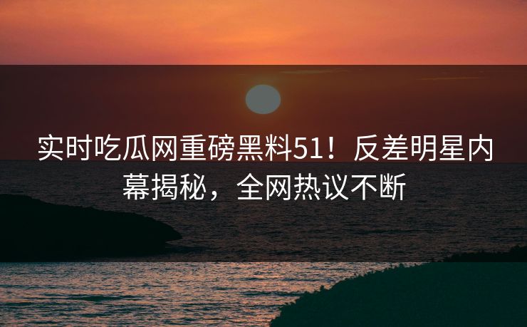 实时吃瓜网重磅黑料51！反差明星内幕揭秘，全网热议不断