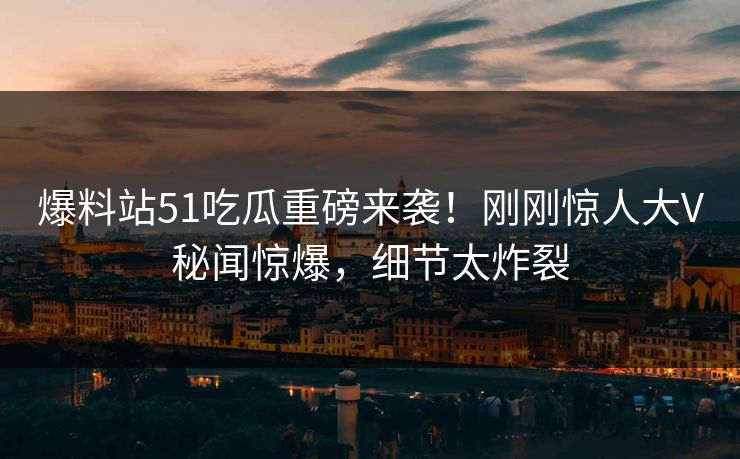 爆料站51吃瓜重磅来袭！刚刚惊人大V秘闻惊爆，细节太炸裂