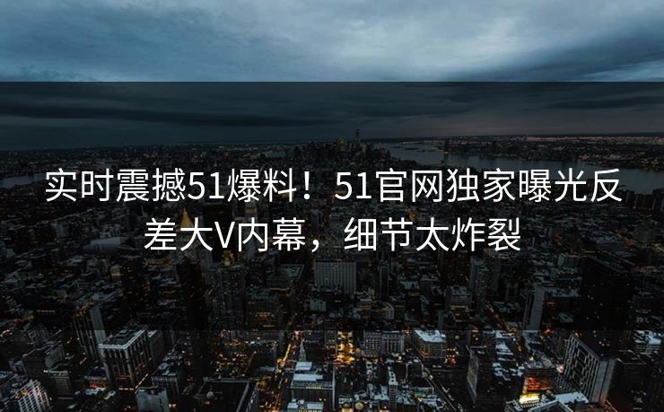 实时震撼51爆料！51官网独家曝光反差大V内幕，细节太炸裂  第1张