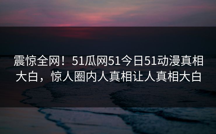 震惊全网！51瓜网51今日51动漫真相大白，惊人圈内人真相让人真相大白