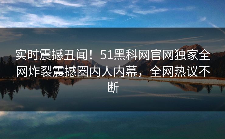 实时震撼丑闻！51黑科网官网独家全网炸裂震撼圈内人内幕，全网热议不断  第1张