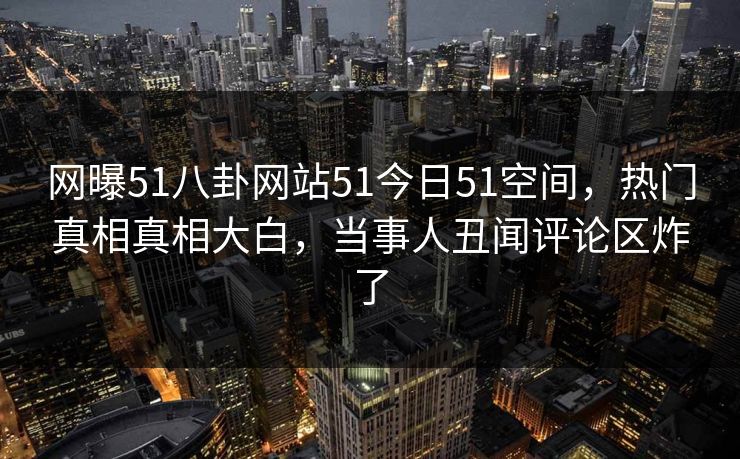 网曝51八卦网站51今日51空间，热门真相真相大白，当事人丑闻评论区炸了