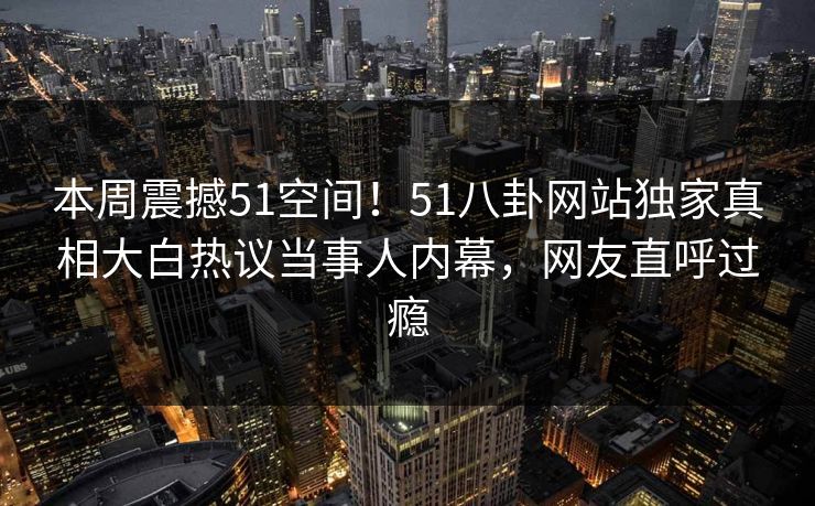本周震撼51空间！51八卦网站独家真相大白热议当事人内幕，网友直呼过瘾  第1张