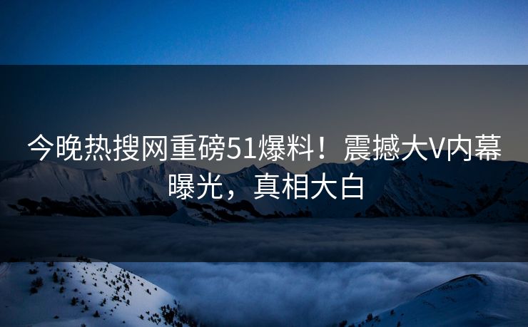 今晚热搜网重磅51爆料！震撼大V内幕曝光，真相大白