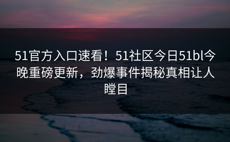 51官方入口速看！51社区今日51bl今晚重磅更新，劲爆事件揭秘真相让人瞠目  第1张