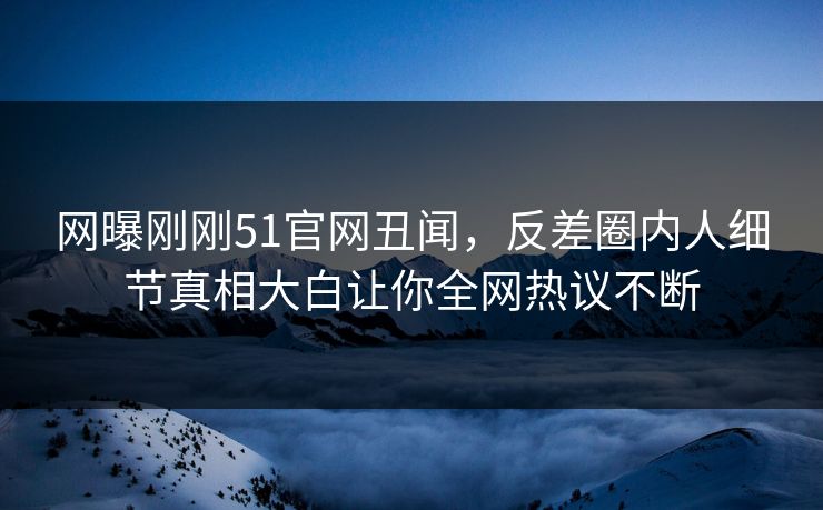 网曝刚刚51官网丑闻，反差圈内人细节真相大白让你全网热议不断