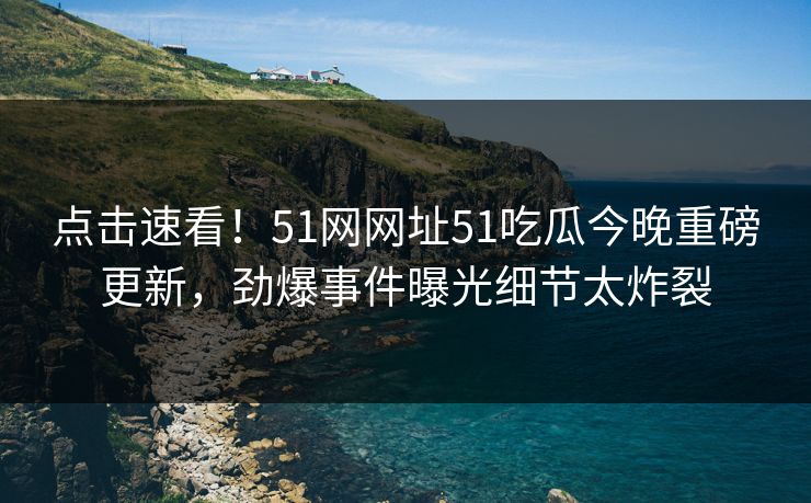 点击速看！51网网址51吃瓜今晚重磅更新，劲爆事件曝光细节太炸裂