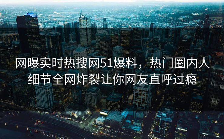 网曝实时热搜网51爆料，热门圈内人细节全网炸裂让你网友直呼过瘾
