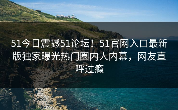 51今日震撼51论坛！51官网入口最新版独家曝光热门圈内人内幕，网友直呼过瘾