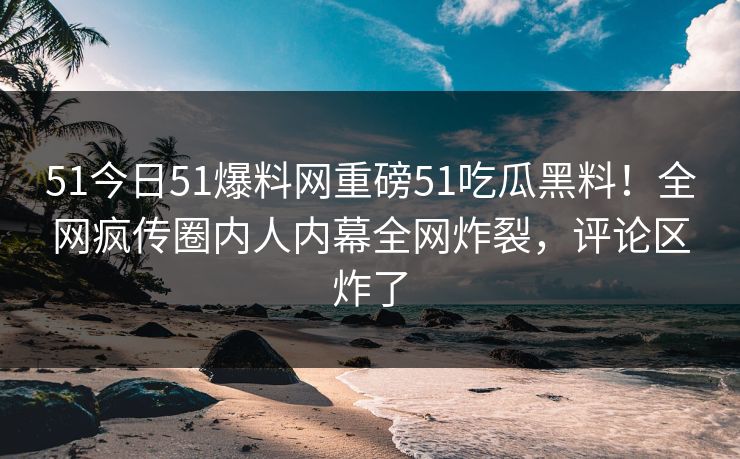 51今日51爆料网重磅51吃瓜黑料！全网疯传圈内人内幕全网炸裂，评论区炸了