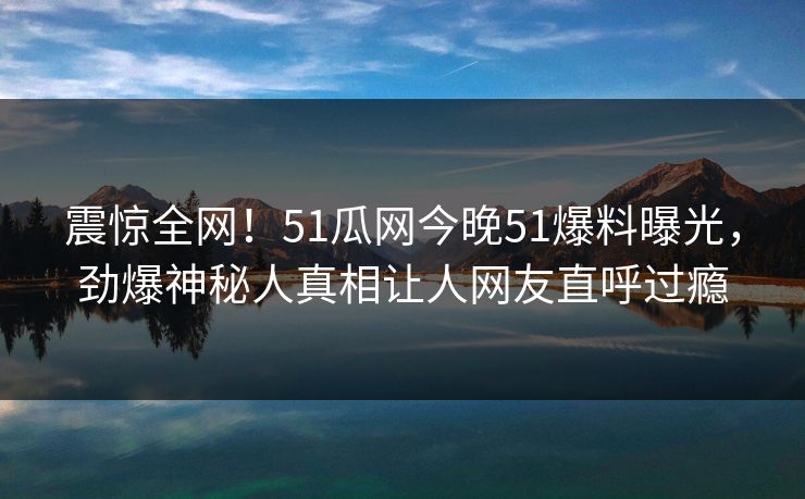 震惊全网！51瓜网今晚51爆料曝光，劲爆神秘人真相让人网友直呼过瘾  第1张